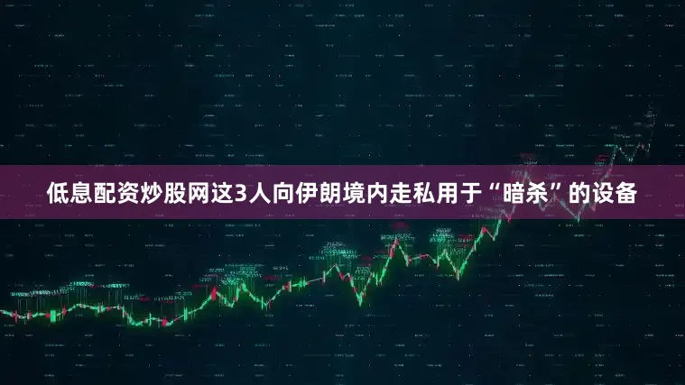 低息配资炒股网这3人向伊朗境内走私用于“暗杀”的设备