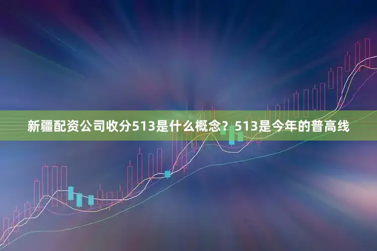 新疆配资公司收分513是什么概念？513是今年的普高线