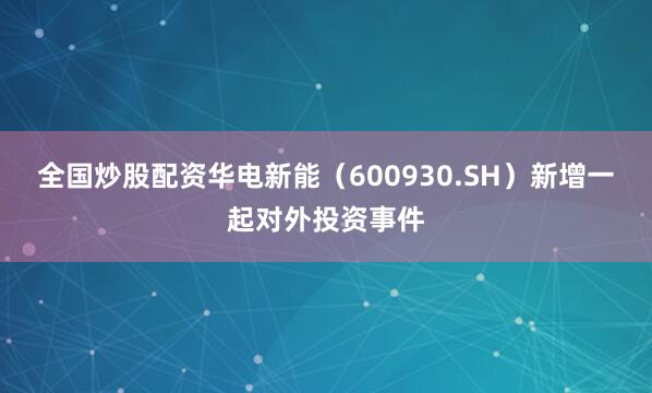 全国炒股配资华电新能（600930.SH）新增一起对外投资事件