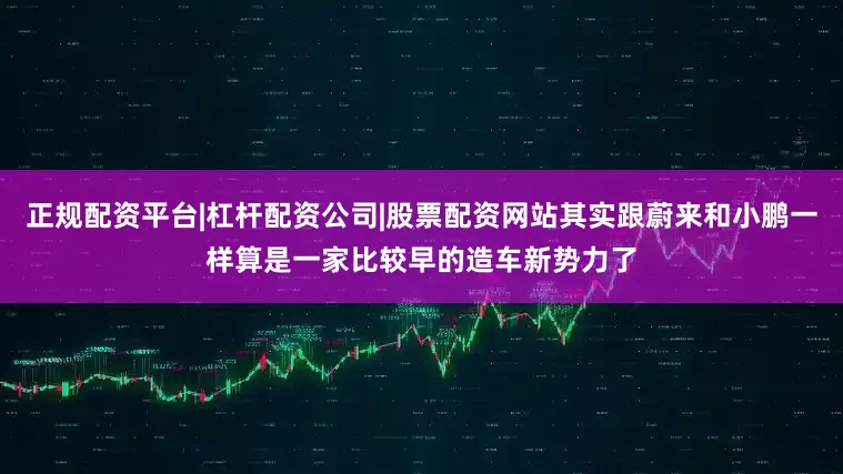 正规配资平台|杠杆配资公司|股票配资网站其实跟蔚来和小鹏一样算是一家比较早的造车新势力了