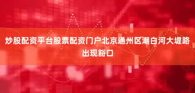 炒股配资平台股票配资门户北京通州区潮白河大堤路出现豁口