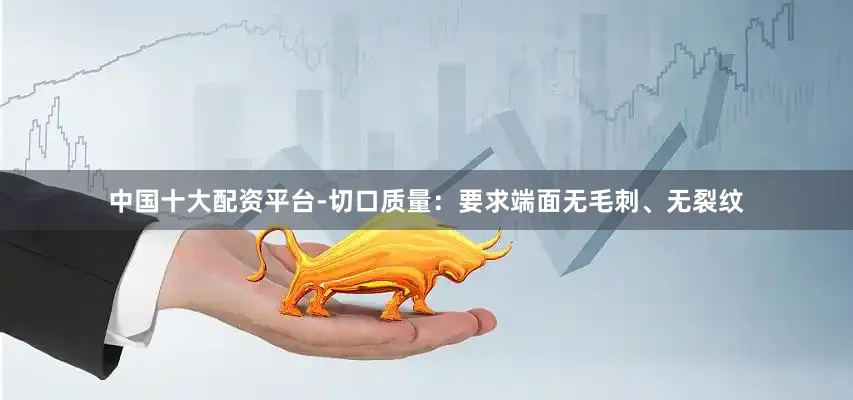 中国十大配资平台-切口质量：要求端面无毛刺、无裂纹