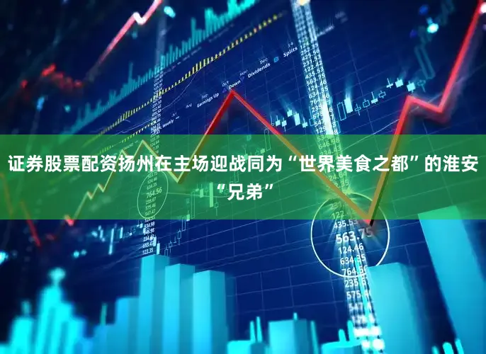 证券股票配资扬州在主场迎战同为“世界美食之都”的淮安“兄弟”