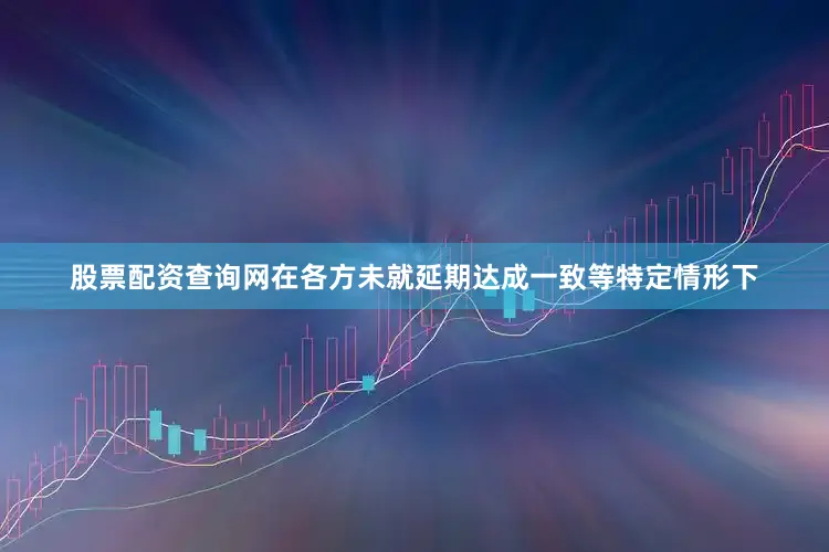 股票配资查询网在各方未就延期达成一致等特定情形下