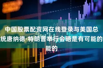 中国股票配资网在线登录与美国总统唐纳德·特朗普举行会晤是有可能的