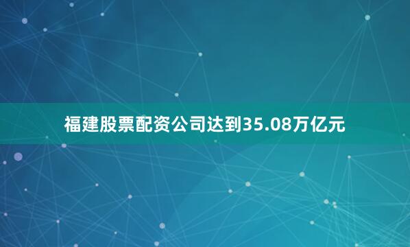 福建股票配资公司达到35.08万亿元