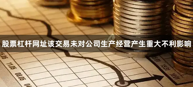 股票杠杆网址该交易未对公司生产经营产生重大不利影响