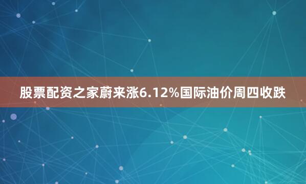 股票配资之家蔚来涨6.12%　　国际油价周四收跌