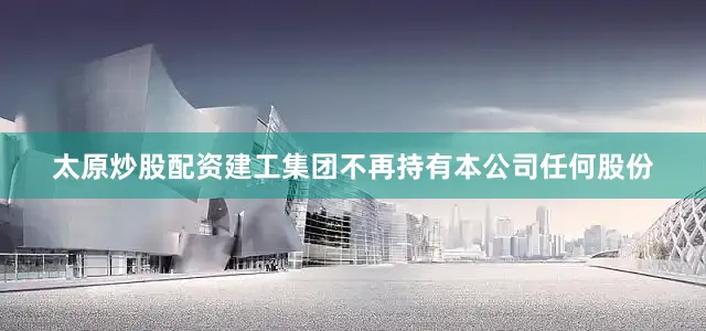 太原炒股配资建工集团不再持有本公司任何股份