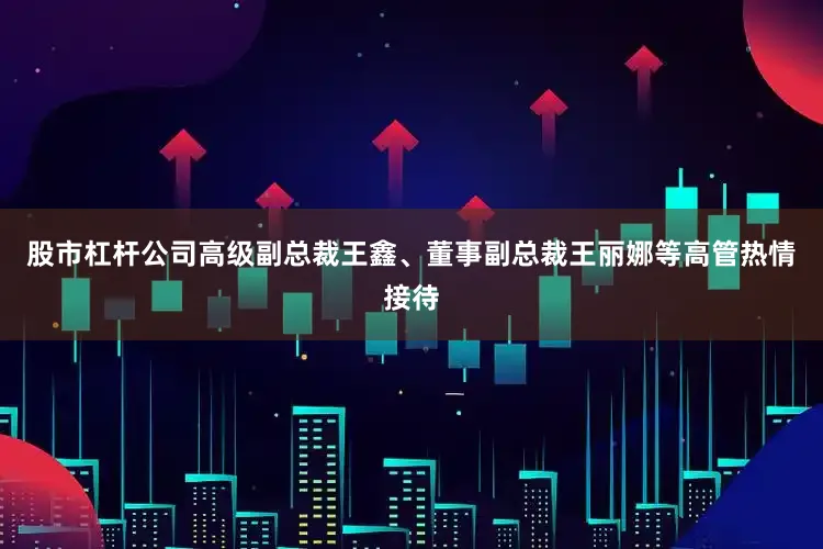 股市杠杆公司高级副总裁王鑫、董事副总裁王丽娜等高管热情接待