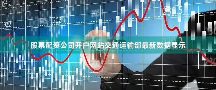 股票配资公司开户网站交通运输部最新数据显示